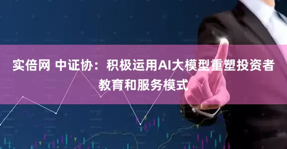 实倍网 中证协：积极运用AI大模型重塑投资者教育和服务模式