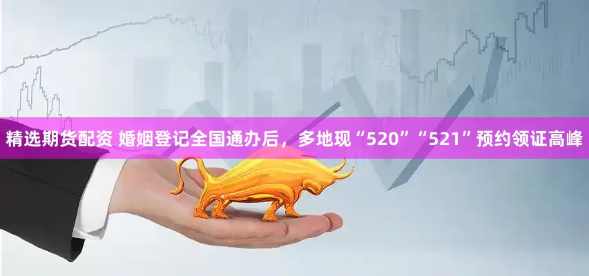 精选期货配资 婚姻登记全国通办后，多地现“520”“521”预约领证高峰