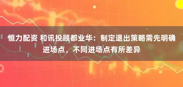 恒力配资 和讯投顾都业华：制定退出策略需先明确进场点，不同进场点有所差异