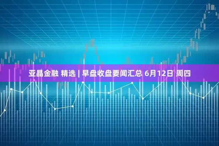 亚晶金融 精选 | 早盘收盘要闻汇总 6月12日 周四