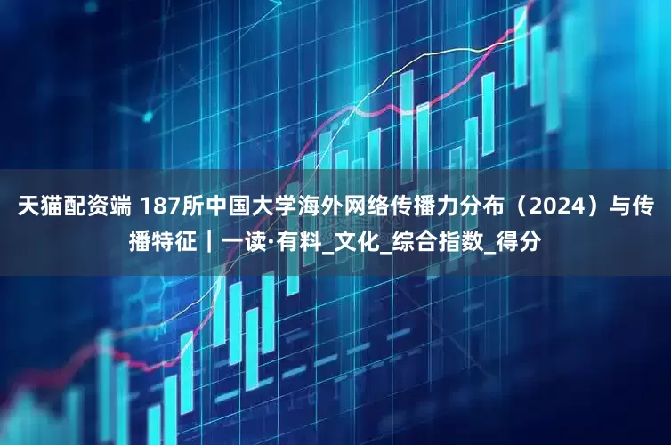 天猫配资端 187所中国大学海外网络传播力分布（2024）与传播特征｜一读·有料_文化_综合指数_得分