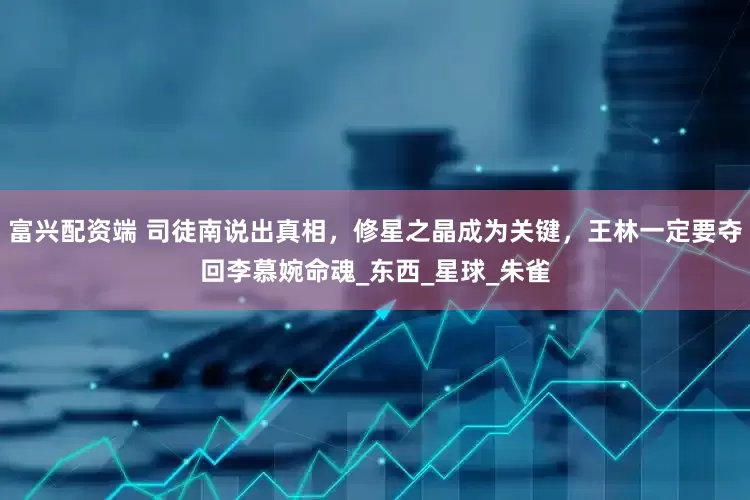 富兴配资端 司徒南说出真相，修星之晶成为关键，王林一定要夺回李慕婉命魂_东西_星球_朱雀