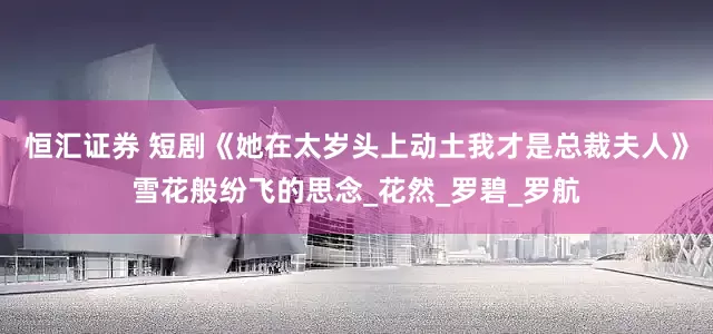 恒汇证券 短剧《她在太岁头上动土我才是总裁夫人》雪花般纷飞的思念_花然_罗碧_罗航