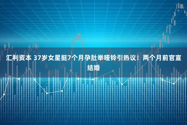 汇利资本 37岁女星挺7个月孕肚举哑铃引热议！两个月前官宣结婚
