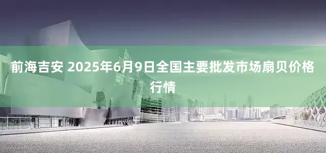 前海吉安 2025年6月9日全国主要批发市场扇贝价格行情