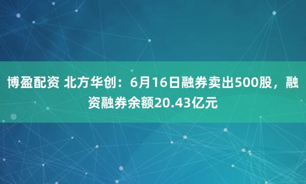 博盈配资 北方华创：6月16日融券卖出500股，融资融券余额20.43亿元