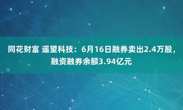 同花财富 遥望科技：6月16日融券卖出2.4万股，融资融券余额3.94亿元