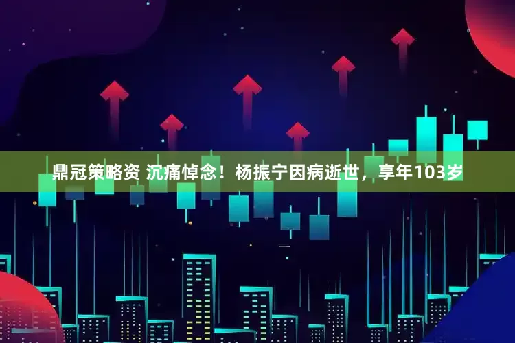 鼎冠策略资 沉痛悼念！杨振宁因病逝世，享年103岁