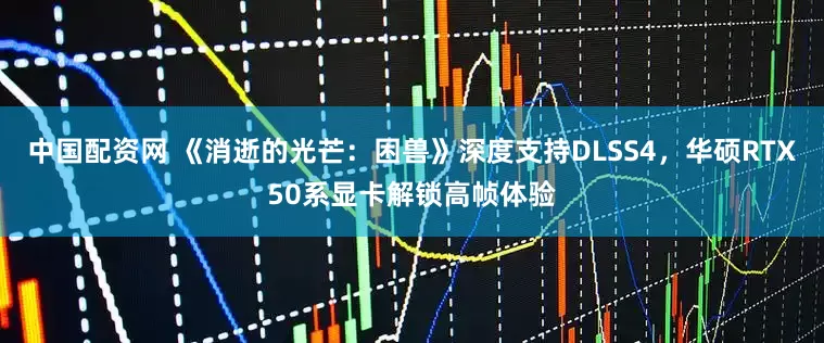 中国配资网 《消逝的光芒：困兽》深度支持DLSS4，华硕RTX50系显卡解锁高帧体验