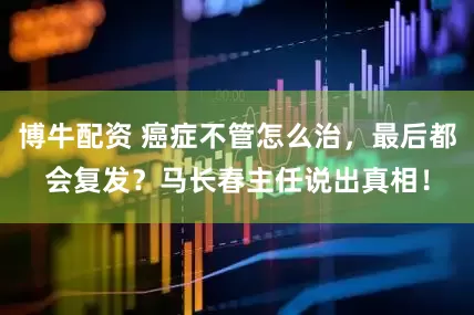 博牛配资 癌症不管怎么治，最后都会复发？马长春主任说出真相！